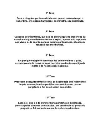 7ª Tese
Deus a ninguém perdoa a dívida sem que ao mesmo tempo o
subordine, em sincera humildade, ao ministro, seu substituto.
8ª Tese
Cânones poenitentiales, que são as ordenanças de prescrição da
maneira em que se deve confessar e expiar, apenas são impostos
aos vivos, e, de acordo com as mesmas ordenanças, não dizem
respeito aos moribundos.
9ª Tese
Eis por que o Espírito Santo nos faz bem mediante o papa,
excluindo este de todos os seus decretos ou direitos o artigo da
morte e da necessidade suprema.
10ª Tese
Procedem desajuizadamente e mal os sacerdotes que reservam e
impõe aos moribundos penitências canônicas ou para o
purgatório a fim de ali serem cumpridas.
11ª Tese
Este joio, que é o de transformar a penitência e satisfação,
prevista pelos cânones ou estatutos, em penitência ou penas do
purgatório, foi semeado enquanto os bispos dormiam.
 