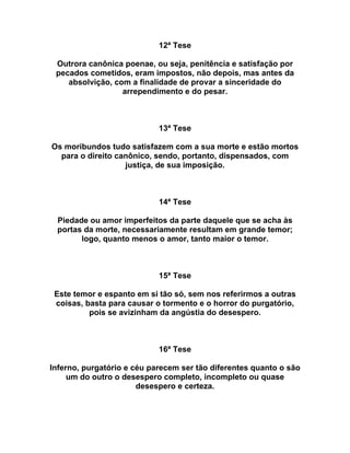 12ª Tese
Outrora canônica poenae, ou seja, penitência e satisfação por
pecados cometidos, eram impostos, não depois, mas antes da
absolvição, com a finalidade de provar a sinceridade do
arrependimento e do pesar.
13ª Tese
Os moribundos tudo satisfazem com a sua morte e estão mortos
para o direito canônico, sendo, portanto, dispensados, com
justiça, de sua imposição.
14ª Tese
Piedade ou amor imperfeitos da parte daquele que se acha às
portas da morte, necessariamente resultam em grande temor;
logo, quanto menos o amor, tanto maior o temor.
15ª Tese
Este temor e espanto em si tão só, sem nos referirmos a outras
coisas, basta para causar o tormento e o horror do purgatório,
pois se avizinham da angústia do desespero.
16ª Tese
Inferno, purgatório e céu parecem ser tão diferentes quanto o são
um do outro o desespero completo, incompleto ou quase
desespero e certeza.
 