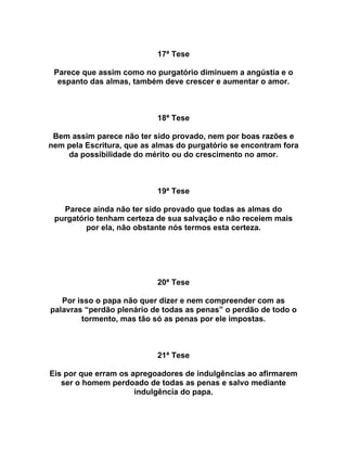 17ª Tese
Parece que assim como no purgatório diminuem a angústia e o
espanto das almas, também deve crescer e aumentar o amor.
18ª Tese
Bem assim parece não ter sido provado, nem por boas razões e
nem pela Escritura, que as almas do purgatório se encontram fora
da possibilidade do mérito ou do crescimento no amor.
19ª Tese
Parece ainda não ter sido provado que todas as almas do
purgatório tenham certeza de sua salvação e não receiem mais
por ela, não obstante nós termos esta certeza.
20ª Tese
Por isso o papa não quer dizer e nem compreender com as
palavras “perdão plenário de todas as penas” o perdão de todo o
tormento, mas tão só as penas por ele impostas.
21ª Tese
Eis por que erram os apregoadores de indulgências ao afirmarem
ser o homem perdoado de todas as penas e salvo mediante
indulgência do papa.
 