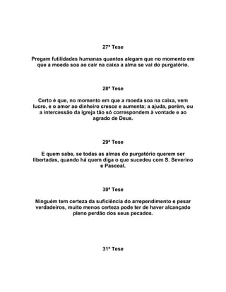 27ª Tese
Pregam futilidades humanas quantos alegam que no momento em
que a moeda soa ao cair na caixa a alma se vai do purgatório.
28ª Tese
Certo é que, no momento em que a moeda soa na caixa, vem
lucro, e o amor ao dinheiro cresce e aumenta; a ajuda, porém, ou
a intercessão da igreja tão só correspondem à vontade e ao
agrado de Deus.
29ª Tese
E quem sabe, se todas as almas do purgatório querem ser
libertadas, quando há quem diga o que sucedeu com S. Severino
e Pascoal.
30ª Tese
Ninguém tem certeza da suficiência do arrependimento e pesar
verdadeiros, muito menos certeza pode ter de haver alcançado
pleno perdão dos seus pecados.
31ª Tese
 