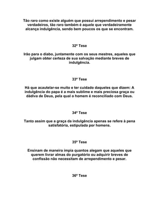 Tão raro como existe alguém que possui arrependimento e pesar
verdadeiros, tão raro também é aquele que verdadeiramente
alcança indulgência, sendo bem poucos os que se encontram.
32ª Tese
Irão para o diabo, juntamente com os seus mestres, aqueles que
julgam obter certeza de sua salvação mediante breves de
indulgência.
33ª Tese
Há que acautelar-se muito e ter cuidado daqueles que dizem: A
indulgência do papa é a mais sublime e mais preciosa graça ou
dádiva de Deus, pela qual o homem é reconciliado com Deus.
34ª Tese
Tanto assim que a graça da indulgência apenas se refere à pena
satisfatória, estipulada por homens.
35ª Tese
Ensinam de maneira ímpia quantos alegam que aqueles que
querem livrar almas do purgatório ou adquirir breves de
confissão não necessitam de arrependimento e pesar.
36ª Tese
 