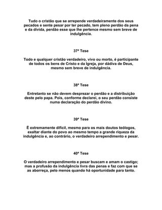 Tudo o cristão que se arrepende verdadeiramente dos seus
pecados e sente pesar por ter pecado, tem pleno perdão da pena
e da dívida, perdão esse que lhe pertence mesmo sem breve de
indulgência.
37ª Tese
Todo e qualquer cristão verdadeiro, vivo ou morto, é participante
de todos os bens de Cristo e da Igreja, por dádiva de Deus,
mesmo sem breve de indulgência.
38ª Tese
Entretanto se não devem desprezar o perdão e a distribuição
deste pelo papa. Pois, conforme declarei, o seu perdão consiste
numa declaração do perdão divino.
39ª Tese
Ë extremamente difícil, mesmo para os mais doutos teólogos,
exaltar diante do povo ao mesmo tempo a grande riqueza da
indulgência e, ao contrário, o verdadeiro arrependimento e pesar.
40ª Tese
O verdadeiro arrependimento e pesar buscam e amam o castigo;
mas a profusão da indulgência livra das penas e faz com que se
as aborreça, pelo menos quando há oportunidade para tanto.
 