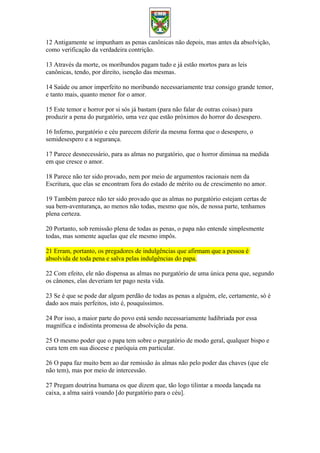12 Antigamente se impunham as penas canônicas não depois, mas antes da absolvição,
como verificação da verdadeira contrição.
13 Através da morte, os moribundos pagam tudo e já estão mortos para as leis
canônicas, tendo, por direito, isenção das mesmas.
14 Saúde ou amor imperfeito no moribundo necessariamente traz consigo grande temor,
e tanto mais, quanto menor for o amor.
15 Este temor e horror por si sós já bastam (para não falar de outras coisas) para
produzir a pena do purgatório, uma vez que estão próximos do horror do desespero.
16 Inferno, purgatório e céu parecem diferir da mesma forma que o desespero, o
semidesespero e a segurança.
17 Parece desnecessário, para as almas no purgatório, que o horror diminua na medida
em que cresce o amor.
18 Parece não ter sido provado, nem por meio de argumentos racionais nem da
Escritura, que elas se encontram fora do estado de mérito ou de crescimento no amor.
19 Também parece não ter sido provado que as almas no purgatório estejam certas de
sua bem-aventurança, ao menos não todas, mesmo que nós, de nossa parte, tenhamos
plena certeza.
20 Portanto, sob remissão plena de todas as penas, o papa não entende simplesmente
todas, mas somente aquelas que ele mesmo impôs.
21 Erram, portanto, os pregadores de indulgências que afirmam que a pessoa é
absolvida de toda pena e salva pelas indulgências do papa.
22 Com efeito, ele não dispensa as almas no purgatório de uma única pena que, segundo
os cânones, elas deveriam ter pago nesta vida.
23 Se é que se pode dar algum perdão de todas as penas a alguém, ele, certamente, só é
dado aos mais perfeitos, isto é, pouquíssimos.
24 Por isso, a maior parte do povo está sendo necessariamente ludibriada por essa
magnífica e indistinta promessa de absolvição da pena.
25 O mesmo poder que o papa tem sobre o purgatório de modo geral, qualquer bispo e
cura tem em sua diocese e paróquia em particular.
26 O papa faz muito bem ao dar remissão às almas não pelo poder das chaves (que ele
não tem), mas por meio de intercessão.
27 Pregam doutrina humana os que dizem que, tão logo tilintar a moeda lançada na
caixa, a alma sairá voando [do purgatório para o céu].
 