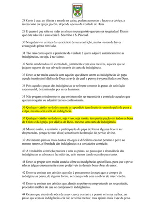 28 Certo é que, ao tilintar a moeda na caixa, podem aumentar o lucro e a cobiça; a
intercessão da Igreja, porém, depende apenas da vontade de Deus.
29 E quem é que sabe se todas as almas no purgatório querem ser resgatadas? Dizem
que este não foi o caso com S. Severino e S. Pascoal.
30 Ninguém tem certeza da veracidade de sua contrição, muito menos de haver
conseguido plena remissão.
31 Tão raro como quem é penitente de verdade é quem adquire autenticamente as
indulgências, ou seja, é raríssimo.
32 Serão condenados em eternidade, juntamente com seus mestres, aqueles que se
julgam seguros de sua salvação através de carta de indulgência.
33 Deve-se ter muita cautela com aqueles que dizem serem as indulgências do papa
aquela inestimável dádiva de Deus através da qual a pessoa é reconciliada com Deus.
34 Pois aquelas graças das indulgências se referem somente às penas de satisfação
sacramental, determinadas por seres humanos.
35 Não pregam cristãmente os que ensinam não ser necessária a contrição àqueles que
querem resgatar ou adquirir breves confessionais.
36 Qualquer cristão verdadeiramente arrependido tem direito à remissão pela de pena e
culpa, mesmo sem carta de indulgência.
37 Qualquer cristão verdadeiro, seja vivo, seja morto, tem participação em todos os bens
de Cristo e da Igreja, por dádiva de Deus, mesmo sem carta de indulgência.
38 Mesmo assim, a remissão e participação do papa de forma alguma devem ser
desprezadas, porque (como disse) constituem declaração do perdão divino.
39 Até mesmo para os mais doutos teólogos é dificílimo exaltar perante o povo ao
mesmo tempo, a liberdade das indulgências e a verdadeira contrição.
40 A verdadeira contrição procura e ama as penas, ao passo que a abundância das
indulgências as afrouxa e faz odiá-las, pelo menos dando ocasião para tanto.
41 Deve-se pregar com muita cautela sobre as indulgências apostólicas, para que o povo
não as julgue erroneamente como preferíveis às demais boas obras do amor.
42 Deve-se ensinar aos cristãos que não é pensamento do papa que a compra de
indulgências possa, de alguma forma, ser comparada com as obras de misericórdia.
43 Deve-se ensinar aos cristãos que, dando ao pobre ou emprestando ao necessitado,
procedem melhor do que se comprassem indulgências.
44 Ocorre que através da obra de amor cresce o amor e a pessoa se torna melhor, ao
passo que com as indulgências ela não se torna melhor, mas apenas mais livre da pena.
 