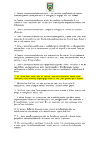 45 Deve-se ensinar aos cristãos que quem vê um carente e o negligencia para gastar
com indulgências obtém para si não as indulgências do papa, mas a ira de Deus.
46 Deve-se ensinar aos cristãos que, se não tiverem bens em abundância, devem
conservar o que é necessário para sua casa e de forma alguma desperdiçar dinheiro com
indulgência.
47 Deve-se ensinar aos cristãos que a compra de indulgências é livre e não constitui
obrigação.
48 Deve-se ensinar aos cristãos que, ao conceder indulgências, o papa, assim como mais
necessita, da mesma forma mais deseja uma oração devota a seu favor do que o dinheiro
que se está pronto a pagar.
49 Deve-se ensinar aos cristãos que as indulgências do papa são úteis se não depositam
sua confiança nelas, porém, extremamente prejudiciais se perdem o temor de Deus por
causa delas.
50 Deve-se ensinar aos cristãos que, se o papa soubesse das exações dos pregadores de
indulgências, preferiria reduzir a cinzas a Basílica de S. Pedro a edificá-la com a pele, a
carne e os ossos de suas ovelhas.
51 Deve-se ensinar aos cristãos que o papa estaria disposto - como é seu dever - a dar do
seu dinheiro àqueles muitos de quem alguns pregadores de indulgências extraem
ardilosamente o dinheiro, mesmo que para isto fosse necessário vender a Basílica de S.
Pedro.
52 Vã é a confiança na salvação por meio de cartas de indulgências, mesmo que o
comissário ou até mesmo o próprio papa desse sua alma como garantia pelas mesmas.
53 São inimigos de Cristo e do papa aqueles que, por causa da pregação de
indulgências, fazem calar por inteiro a palavra de Deus nas demais igrejas.
54 Ofende-se a palavra de Deus quando, em um mesmo sermão, se dedica tanto ou mais
tempo às indulgências do que a ela.
55 A atitude do papa é necessariamente esta: se as indulgências (que são o menos
importante) são celebradas com um toque de sino, uma procissão e uma cerimônia, o
Evangelho (que é o mais importante) deve ser anunciado com uma centena de sinos,
procissões e cerimônias.
56 Os tesouros da Igreja, dos quais o papa concede as indulgências, não são
suficientemente mencionados nem conhecidos entre o povo de Cristo.
57 É evidente que eles, certamente, não são de natureza temporal, visto que muitos
pregadores não os distribuem tão facilmente, mas apenas os ajuntam.
58 Eles tampouco são os méritos de Cristo e dos santos, pois estes sempre operam, sem
o papa, a graça do ser humano interior e a cruz, a morte e o inferno do ser humano
exterior.
 