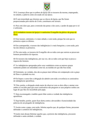 59 S. Lourenço disse que os pobres da Igreja são os tesouros da mesma, empregando,
no entanto, a palavra como era usada em sua época.
60 É sem temeridade que dizemos que as chaves da Igreja, que lhe foram
proporcionadas pelo mérito de Cristo, constituem este tesouro.
61 Pois está claro que, para a remissão das penas e dos casos, o poder do papa por si só
é suficiente.
62 O verdadeiro tesouro da Igreja é o santíssimo Evangelho da glória e da graça de
Deus.
63 Este tesouro, entretanto, é o mais odiado, e com razão, porque faz com que os
primeiros sejam os últimos.
64 Em contrapartida, o tesouro das indulgências é o mais benquisto, e com razão, pois
faz dos últimos os primeiros.
65 Por esta razão, os tesouros do Evangelho são as redes com que outrora se pescavam
homens possuidores de riquezas.
66 Os tesouros das indulgências, por sua vez, são as redes com que hoje se pesca a
riqueza dos homens.
67 As indulgências apregoadas pelos seus vendedores como as maiores graças
realmente podem ser entendidas como tal, na medida em que dão boa renda.
68 Entretanto, na verdade, elas são as graças mais ínfimas em comparação com a graça
de Deus e a piedade na cruz.
69 Os bispos e curas têm a obrigação de admitir com toda a reverência os comissários
de indulgências apostólicas.
70 Têm, porém, a obrigação ainda maior de observar com os dois olhos e atentar com
ambos os ouvidos para que esses comissários não preguem os seus próprios sonhos em
lugar do que lhes foi incumbido pelo papa.
71 Seja excomungado e maldito quem falar contra a verdade das indulgências
apostólicas.
72 Seja bendito, porém, quem ficar alerta contra a devassidão e licenciosidade das
palavras de um pregador de indulgências.
73 Assim como o papa, com razão, fulmina aqueles que, de qualquer forma, procuram
defraudar o comércio de indulgências,
74 muito mais deseja fulminar aqueles que, a pretexto das indulgências, procuram
defraudar a santa caridade e verdade.
 