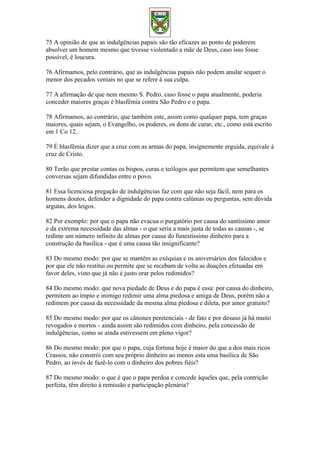 75 A opinião de que as indulgências papais são tão eficazes ao ponto de poderem
absolver um homem mesmo que tivesse violentado a mãe de Deus, caso isso fosse
possível, é loucura.
76 Afirmamos, pelo contrário, que as indulgências papais não podem anular sequer o
menor dos pecados veniais no que se refere à sua culpa.
77 A afirmação de que nem mesmo S. Pedro, caso fosse o papa atualmente, poderia
conceder maiores graças é blasfêmia contra São Pedro e o papa.
78 Afirmamos, ao contrário, que também este, assim como qualquer papa, tem graças
maiores, quais sejam, o Evangelho, os poderes, os dons de curar, etc., como está escrito
em 1 Co 12.
79 É blasfêmia dizer que a cruz com as armas do papa, insignemente erguida, equivale à
cruz de Cristo.
80 Terão que prestar contas os bispos, curas e teólogos que permitem que semelhantes
conversas sejam difundidas entre o povo.
81 Essa licenciosa pregação de indulgências faz com que não seja fácil, nem para os
homens doutos, defender a dignidade do papa contra calúnias ou perguntas, sem dúvida
argutas, dos leigos.
82 Por exemplo: por que o papa não evacua o purgatório por causa do santíssimo amor
e da extrema necessidade das almas - o que seria a mais justa de todas as causas -, se
redime um número infinito de almas por causa do funestíssimo dinheiro para a
construção da basílica - que é uma causa tão insignificante?
83 Do mesmo modo: por que se mantêm as exéquias e os aniversários dos falecidos e
por que ele não restitui ou permite que se recebam de volta as doações efetuadas em
favor deles, visto que já não é justo orar pelos redimidos?
84 Do mesmo modo: que nova piedade de Deus e do papa é essa: por causa do dinheiro,
permitem ao ímpio e inimigo redimir uma alma piedosa e amiga de Deus, porém não a
redimem por causa da necessidade da mesma alma piedosa e dileta, por amor gratuito?
85 Do mesmo modo: por que os cânones penitenciais - de fato e por desuso já há muito
revogados e mortos - ainda assim são redimidos com dinheiro, pela concessão de
indulgências, como se ainda estivessem em pleno vigor?
86 Do mesmo modo: por que o papa, cuja fortuna hoje é maior do que a dos mais ricos
Crassos, não constrói com seu próprio dinheiro ao menos esta uma basílica de São
Pedro, ao invés de fazê-lo com o dinheiro dos pobres fiéis?
87 Do mesmo modo: o que é que o papa perdoa e concede àqueles que, pela contrição
perfeita, têm direito à remissão e participação plenária?
 