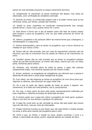 parece ter sido semeada enquanto os bispos certamente dormiam.

12. Antigamente se impunham as penas canônicas não depois, mas antes da
absolvição, como verificação da verdadeira contrição.

13. Através da morte, os moribundos pagam tudo e já estão mortos para as leis
canônicas, tendo, por direito, isenção das mesmas.

14. Saúde ou amor imperfeito no moribundo necessariamente traz consigo
grande temor, e tanto mais, quanto menor for o amor.

15. Este temor e horror por si sós já bastam (para não falar de outras coisas)
para produzir a pena do purgatório, uma vez que estão próximos do horror do
desespero.

16. Inferno, purgatório e céu parecem diferir da mesma forma que o desespero, o
semidesespero e a segurança.

17. Parece desnecessário, para as almas no purgatório, que o horror diminua na
medida em que cresce o amor.

18. Parece não ter sido provado, nem por meio de argumentos racionais nem da
Escritura, que elas se encontram fora do estado de mérito ou de crescimento no
amor.

19. Também parece não ter sido provado que as almas no purgatório estejam
certas de sua bem-aventurança, ao menos não todas, mesmo que nós, de nossa
parte, tenhamos plena certeza.

20. Portanto, sob remissão plena de todas as penas, o papa não entende
simplesmente todas, mas somente aquelas que ele mesmo impôs.

21. Erram, portanto, os pregadores de indulgências que afirmam que a pessoa é
absolvida de toda pena e salva pelas indulgências do papa.

22. Com efeito, ele não dispensa as almas no purgatório de uma única pena que,
segundo os cânones, elas deveriam ter pago nesta vida.

23. Se é que se pode dar algum perdão de todas as penas a alguém, ele,
certamente, só é dado aos mais perfeitos, isto é, pouquíssimos.

24. Por isso, a maior parte do povo está sendo necessariamente ludibriada por
essa magnífica e indistinta promessa de absolvição da pena.

25. O mesmo poder que o papa tem sobre o purgatório de modo geral, qualquer
bispo e cura tem em sua diocese e paróquia em particular.

26. O papa faz muito bem ao dar remissão às almas não pelo poder das chaves
(que ele não tem), mas por meio de intercessão.

27. Pregam doutrina humana os que dizem que, tão logo tilintar a moeda lançada
na caixa, a alma sairá voando [do purgatório para o céu].

28. Certo é que, ao tilintar a moeda na caixa, podem aumentar o lucro e a
cobiça; a intercessão da Igreja, porém, depende apenas da vontade de Deus.
 
