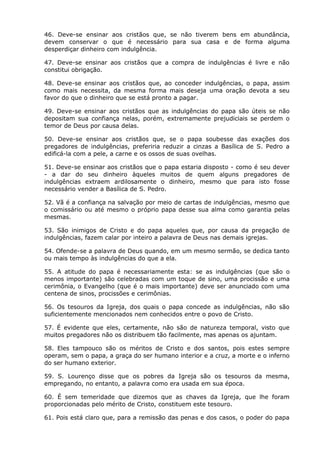 46. Deve-se ensinar aos cristãos que, se não tiverem bens em abundância,
devem conservar o que é necessário para sua casa e de forma alguma
desperdiçar dinheiro com indulgência.

47. Deve-se ensinar aos cristãos que a compra de indulgências é livre e não
constitui obrigação.

48. Deve-se ensinar aos cristãos que, ao conceder indulgências, o papa, assim
como mais necessita, da mesma forma mais deseja uma oração devota a seu
favor do que o dinheiro que se está pronto a pagar.

49. Deve-se ensinar aos cristãos que as indulgências do papa são úteis se não
depositam sua confiança nelas, porém, extremamente prejudiciais se perdem o
temor de Deus por causa delas.

50. Deve-se ensinar aos cristãos que, se o papa soubesse das exações dos
pregadores de indulgências, preferiria reduzir a cinzas a Basílica de S. Pedro a
edificá-la com a pele, a carne e os ossos de suas ovelhas.

51. Deve-se ensinar aos cristãos que o papa estaria disposto - como é seu dever
- a dar do seu dinheiro àqueles muitos de quem alguns pregadores de
indulgências extraem ardilosamente o dinheiro, mesmo que para isto fosse
necessário vender a Basílica de S. Pedro.

52. Vã é a confiança na salvação por meio de cartas de indulgências, mesmo que
o comissário ou até mesmo o próprio papa desse sua alma como garantia pelas
mesmas.

53. São inimigos de Cristo e do papa aqueles que, por causa da pregação de
indulgências, fazem calar por inteiro a palavra de Deus nas demais igrejas.

54. Ofende-se a palavra de Deus quando, em um mesmo sermão, se dedica tanto
ou mais tempo às indulgências do que a ela.

55. A atitude do papa é necessariamente esta: se as indulgências (que são o
menos importante) são celebradas com um toque de sino, uma procissão e uma
cerimônia, o Evangelho (que é o mais importante) deve ser anunciado com uma
centena de sinos, procissões e cerimônias.

56. Os tesouros da Igreja, dos quais o papa concede as indulgências, não são
suficientemente mencionados nem conhecidos entre o povo de Cristo.

57. É evidente que eles, certamente, não são de natureza temporal, visto que
muitos pregadores não os distribuem tão facilmente, mas apenas os ajuntam.

58. Eles tampouco são os méritos de Cristo e dos santos, pois estes sempre
operam, sem o papa, a graça do ser humano interior e a cruz, a morte e o inferno
do ser humano exterior.

59. S. Lourenço disse que os pobres da Igreja são os tesouros da mesma,
empregando, no entanto, a palavra como era usada em sua época.

60. É sem temeridade que dizemos que as chaves da Igreja, que lhe foram
proporcionadas pelo mérito de Cristo, constituem este tesouro.

61. Pois está claro que, para a remissão das penas e dos casos, o poder do papa
 