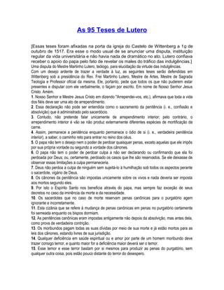 As 95 Teses de Lutero 
[Essas teses foram afixadas na porta da igreja do Castelo de Wittenberg a 1o de 
outubro de 1517. Era esse o modo usual de se anunciar uma disputa, instituição 
regular da vida universitária e não havia nada de dramático no ato. Lutero confiava 
receber o apoio do papa pelo fato de revelar os males do tráfico das indulgências.] 
Uma disputa do Mestre Martinho Lutero, teólogo, para elucidação da virtude das indulgências. 
Com um desejo ardente de trazer a verdade à luz, as seguintes teses serão defendidas em 
Wittenberg sob a presidência do Rev. Frei Martinho Lutero, Mestre de Artes, Mestre de Sagrada 
Teologia e Professor oficial da mesma. Ele, portanto, pede que todos os que não puderem estar 
presentes e disputar com ele verbalmente, o façam por escrito. Em nome de Nosso Senhor Jesus 
Cristo. Amém. 
1. Nosso Senhor e Mestre Jesus Cristo em dizendo "Arrependei-vos, etc.), afirmava que toda a vida 
dos fiéis deve ser uma ato de arrependimento. 
2. Essa declaração não pode ser entendida como o sacramento da penitência (i. e., confissão e 
absolvição) que é administrado pelo sacerdócio. 
3. Contudo, não pretende falar unicamente de arrependimento interior; pelo contrário, o 
arrependimento interior é vão se não produz externamente diferentes espécies de mortificação da 
carne. 
4. Assim, permanece a penitência enquanto permanece o ódio de si (i. e., verdadeira penitência 
interior), a saber, o caminho reto para entrar no reino dos céus. 
5. O papa não tem o desejo nem o poder de perdoar quaisquer penas, exceto aquelas que ele impôs 
por sua própria vontade ou segundo a vontade dos cânones. 
6. O papa não tem o poder de perdoar culpa a não ser declarando ou confirmando que ela foi 
perdoada por Deus; ou, certamente, perdoado os casos que lhe são reservados. Se ele deixasse de 
observar essas limitações a culpa permaneceria. 
7. Deus não perdoa a culpa de ninguém sem sujeitá-lo à humilhação sob todos os aspectos perante 
o sacerdote, vigário de Deus. 
8. Os cânones da penitência são impostas unicamente sobre os vivos e nada deveria ser imposta 
aos mortos segundo eles. 
9. Por isto o Espírito Santo nos beneficia através do papa, mas sempre faz exceção de seus 
decretos no caso da iminência da morte e da necessidade. 
10. Os sacerdotes que no caso de morte reservam penas canônicas para o purgatório agem 
ignorante e incorretamente. 
11. Esta cizânia que se refere à mudança de penas canônicas em penas no purgatório certamente 
foi semeada enquanto os bispos dormiam. 
12. As penitências canônicas eram impostas antigamente não depois da absolvição, mas antes dela, 
como prova de verdadeira contrição. 
13. Os moribundos pagam todas as suas dívidas por meio de sua morte e já estão mortos para as 
leis dos cânones, estando livres de sua jurisdição. 
14. Qualquer deficiência em saúde espiritual ou e amor por parte de um homem moribundo deve 
trazer consigo temor, e quanto maior for a deficiência maior deverá ser o temor. 
15. Esse temor e esse terror bastam por si mesmos para produzir as penas do purgatório, sem 
qualquer outra coisa, pois estão pouco distante do terror do desespero. 
 