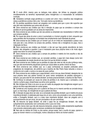 39. É muito difícil, mesmo para os teólogos mais sábios, dar ênfase na pregação pública
simultaneamente ao benefício representado pelos indulgências e à necessidade da verdadeira
contrição.
40. Verdadeira contrição exige penitência e a aceita com amor; mas o benefício das indulgências
relaxa a penitência e produz ódio a ela. Tal é pelo menos sua tendência.
41. Os perdões apostólicos devem ser pregados com cuidado para que o povo não suponha que
eles são mais importantes que outros atos de amor.
42. Deve ensinar-se aos cristãos que não é intenção do papa que se considera a compra dos
perdões em pé de igualdade com as obras de misericórdia.
43. Deve ensinar-se aos cristãos que dar aos pobres ou emprestar aos necessitados é melhor obra
que comprar perdões.
44. Por causa das obras do amor o amor é aumentado e o homem progride no bem; enquanto que
pelos perdões não há progresso na bondade mas simplesmente maior liberdade de penas.
45. Deve ensinar-se aos cristãos que um homem que vê um irmão em necessidade e passa a seu
lado para dar o seu dinheiro na compra dos perdões, merece não a indulgência do papa, mas a
indignação de Deus.
46. Deve ensinar-se aos cristãos que &ndash; a não ser que haja grande abundância de bens
&ndash; são obrigados a guardar o que é necessário para seus próprios lares e de modo algum
gastar seus bens na compra de perdões.
47. Deve ensinar-se aos cristãos que a compra de perdões é matéria de livre escolha e não de
mandamento.
48. Deve ensinar-se aos cristãos que, ao conceder perdões, o papa tem mais desejo (como tem
mais necessidade) de oração devota em seu favor do que de dinheiro contado.
49. Deve ensinar-se aos cristãos que os perdões do papa são úteis se não se põe confiança neles,
mas que são enormemente prejudiciais quando por causa deles se perde o temor de Deus.
50. Deve ensinar-se aos cristãos que, se o papa conhecesse as exações praticadas pelos
pregadores de indulgências, ele preferiria que a basílica de São Pedro fosse reduzida a cinzas a
construí-la com a pele, a carne e os ossos de suas ovelhas.
51. Deve ensinar-se aos cristãos que o papa &ndash; como é de seu dever &ndash; desejaria dar os
seus próprios bens aos pobres homens de quem certos vendedores de perdões extorquem o
dinheiro; que para este fim ele venderia &ndash; se fosse possível &ndash; a basílica de São Pedro.
52. Confiança na salvação por causa de cartas de perdões é vã, mesmo que o comissário, e até
mesmo o próprio papa, empenhasse sua alma como garantia.
53. São inimigos de Cristo e do povo os que em razão da pregação das indulgências exigiam que a
palavra de Deus seja silenciada em outras igrejas.
54. Comete-se uma injustiça para com a palavra de Deus se no mesmo sermão se concede tempo
igual, ou mais longo, às indulgências do que a palavra de Deus.
55. A intenção do papa deve ser esta: se a concessão dos perdões &ndash; que é matéria de pouca
importância &ndash; é celebrada pelo toque de um sino, como uma procissão e com uma cerimônia,
então o Evangelho &ndash; que é a coisa mais importante &ndash; deve ser pregado com o
acompanhamento de cem sinos, de cem procissões e de cem cerimônias.
56. Os tesouros da Igreja &ndash; de onde o papa tira as indulgências &ndash; não estão
suficientemente esclarecidos nem conhecidos entre o povo de Cristo.
57. É pelo menos claro que não são tesouros temporais, porque não estão amplamente espalhados
mas somente colecionados pelos numerosos vendedores de indulgências.
58. Nem são os méritos de Cristo ou dos santos, porque esses, sem o auxílio do papa, operam a
graça do homem interior e a crucificação, morte e descida ao inferno do homem exterior.
 