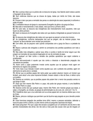 59. São Lourenço disse que os pobres são os tesouros da Igreja, mas falando assim estava usando
a linguagem de seu tempo.
60. Sem violências dizemos que as chaves da Igreja, dadas por mérito de Cristo, são esses
tesouros.
61. Porque é claro que para a remissão das penas e a absolvição de casos (especiais) é suficiente o
poder do papa.
62. O verdadeiro tesouro da Igreja é o sacrossento Evangelho da glória e da graça de Deus.
63. Mas este é merecidamente o mais odiado, visto que torna o primeiro último.
64. Por outro lado, os tesouros das indulgências são merecidamente muito populares, visto que
fazem do último primeiro
65. Assim os tesouros do Evangelho são redes com que desde a Antigüidade se pescam homens de
bens.
66. Os tesouros das indulgências são redes com que agora se pescam os bens dos homens.
67. As indulgências, conforme declarações dos que as pregam, são as maiores graças; mas
"maiores" se deve entender como rendas que produzem.
68. Com efeito, são de pequeno valor quando comparadas com a graça de Deus e a piedade da
cruz.
69. Bispos e párocos são obrigados a admitir os comissários dos perdões apostólicos com toda a
reverência.
70. Mas estão mais obrigados a aplicar seus olhos e ouvidos à tarefa de tornar seguro que não
pregam as invenções de sua própria imaginação em vez de comissão do papa.
71. Se qualquer um falar contra a verdade dos perdões apostólicos que sejam anátema e
amaldiçoado.
72. Mas bem-aventurado é aquele que luta contra a dissoluta e desordenada pregação dos
vencedores de perdões.
73. Assim como o papa justamente investe contra aqueles que de qualquer modo agem em
detrimento do negócio dos perdões.
74. Tanto mais é sua intenção investir contra aqueles que, sob o pretexto dos perdões, agem em
detrimento do santo amor e verdade.
75. Afirmar que os perdões papais têm tanto poder que podem absolver mesmo um homem que
&ndash; para aduzir uma coisa impossível &ndash; tivesse violado a mão de Deus, é delirar como
um lunático.
76. Dizemos ao contrário, que os perdões papais não podem tirar o menor dos pecados veniais no
que tange à culpa.
77. Dizer que nem mesmo São Pedro e o papa, não podia dar graças maiores, é uma blasfêmia
contra São Pedro e o papa.
78. Dizemos contra isto que qualquer papa, mesmo São Pedro, tem maiores graças que essas, a
saber, o Evangelho, as virtudes, as graças da administração (ou da cura), etc. como em 1 Co 12.
79. É blasfêmia dizer que a cruz adornada com as armas papais tem os mesmos efeitos que a cruz
de Cristo.
80. Bispos, párocos e teólogos que permitem que tal doutrina seja pregada ao povo deverão prestar
contas.
81. Essa licenciosa pregação dos perdões torna difícil, mesmo a pessoas estudadas, defender a
honra do papa contra a calúnia, ou pelo menos contra as perguntas capciosas dos leigos.
82. Esses perguntam: Por que o papa não esvazia o purgatório por um santíssimo ato de amor e das
grandes necessidades das almas; isto não seria a mais justa das causas visto que ele resgata um
 