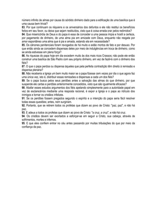 número infinito de almas por causa do sórdido dinheiro dado para a edificação de uma basílica que é
uma causa bem trivial?
83. Por que continuam os réquiens e os aniversários dos defuntos e ele não restitui os benefícios
feitos em seu favor, ou deixa que sejam restituídos, visto que é coisa errada orar pelos redimidos?
84. Que misericórdia de Deus e do papa é essa de conceder a uma pessoa ímpia e hostil a certeza,
por pagamento de dinheiro, de uma alma pia em amizade com Deus, enquanto não resgata por
amor espontâneo uma alma que é pia e amada, estando ela em necessidade?
85. Os cânones penitenciais foram revogados de há muito e estão mortos de fato e por desuso. Por
que então ainda se concedem dispensas deles por meio de indulgências em troca de dinheiro, como
se ainda estivesse em plena força?
86. As riquezas do papa hoje em dia excedem muito às dos mais ricos Crassos; não pode ele então
construir uma basílica de São Pedro com seu próprio dinheiro, em vez de fazê-lo com o dinheiro dos
fiéis?
87. O que o papa perdoa ou dispensa àqueles que pela perfeita contradição têm direito à remissão e
dispensa plenária?
88. Não receberia a Igreja um bem muito maior se o papa fizesse cem vezes por dia o que agora faz
uma única vez, isto é, distribuir essas remissões e dispensas a cada um dos fiéis?
89. Se o papa busca pelos seus perdões antes a salvação das almas do que dinheiro, por que
suspende ele cartas e perdões anteriormente concedidos, visto que são igualmente eficazes?
90. Abafar esses estudos argumentos dos fiéis apelando simplesmente para a autoridade papal em
vez de esclarecê-los mediante uma resposta racional, é expor a Igreja e o papa ao ridículo dos
inimigos e tornar os cristãos infelizes.
91. Se os perdões fossem pregados segundo o espírito e a intenção do papa seria fácil resolver
todas essas questões; antes, nem surgiriam.
92. Portanto, que se retirem todos os profetas que dizem ao povo de Cristo: "paz, paz", e não há
paz.
93. E adeus a todos os profetas que dizem ao povo de Cristo: "a cruz, a cruz", e não há cruz.
94. Os cristãos devem ser exortados a esforçar-se em seguir a Cristo, sua cabeça, através de
sofrimentos, mortes e infernos.
95. E que eles confiem entrar no céu antes passando por muitas tribulações do que por meio da
confiança da paz.
 