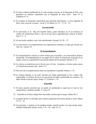 22. El único esfuerzo deliberado de la vida cristiana consiste en la búsqueda de Dios. esto
producirá un esfuerzo espontáneo por la búsqueda de otras cosas. Juan 15: 5;
Filipenses 4: 13.
23. El cristiano en desarrollo experimenta una sumisión intermitente. A veces depende de
Dios, otras veces de sí mismo. Lucas 9: 54; Mateo 16: 16 – 17, 22 – 23.
La conversión
24. la conversión es la obra del Espíritu Santo, quién introduce en el ser humano un
cambio de actitud hacia Dios y crea en él una nueva capacidad para conocer al Señor.
Juan 3: 3 – 8.
25. la conversión conduce a una vida transformada. Ezequiel 36: 26 – 27.
26. La conversión y el arrepentimiento son experiencias continuas, no algo que sucede una
sola vez. Lucas): 23.
El arrepentimiento
27. El arrepentimiento consiste en sentir tristeza por el pecado y en consecuencia alejarse
del pecado. El arrepentimiento es un regalo. Por lo tanto, la tristeza por el pecado es un
regalo, como lo es igualmente la acción de alejarse de los pecados. Hechos 5: 31.
28. La vida no se transforma con el fin de venir a Cristo. Acudimos a él tales cuales somos
y él transforma nuestra vida. Juan 6: 37.
29. Dios nos da el arrepentimiento antes de concedernos el perdón. Hechos 3: 19.
30. La tristeza humana es un mero lamento por haber quebrantado la ley y haber sido
sorprendido. La tristeza divina es la convicción de haber quebrantado un corazón y de
haber herido a nuestro mejor Amigo. 2ª. Corintios 7: 10.
El perdón
31. El único pecado conocido que no puede ser perdonado es aquel por el cual no nos
arrepentimos y pedimos perdón. 1ª. Juan 1:9.
32. El perdón no le hace ningún bien al pecador a menos que lo acepte. Salmo 86: 5.
33. el perdón divino es ilimitado, pero nuestra aceptación del mismo puede no serlo. Mateo
18: 21 – 22.
34. Las personas a quienes se les perdona mucho, amarán mucho. Los que mucho amen,
también obedecerán mucho. Lucas 7: 41 – 42; Juan 14: 15.

 