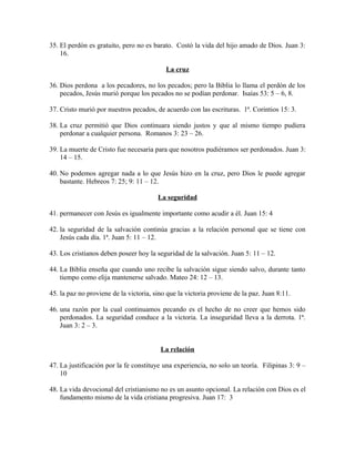 35. El perdón es gratuito, pero no es barato. Costó la vida del hijo amado de Dios. Juan 3:
16.
La cruz
36. Dios perdona a los pecadores, no los pecados; pero la Biblia lo llama el perdón de los
pecados, Jesús murió porque los pecados no se podían perdonar. Isaías 53: 5 – 6, 8.
37. Cristo murió por nuestros pecados, de acuerdo con las escrituras. 1ª. Corintios 15: 3.
38. La cruz permitió que Dios continuara siendo justos y que al mismo tiempo pudiera
perdonar a cualquier persona. Romanos 3: 23 – 26.
39. La muerte de Cristo fue necesaria para que nosotros pudiéramos ser perdonados. Juan 3:
14 – 15.
40. No podemos agregar nada a lo que Jesús hizo en la cruz, pero Dios le puede agregar
bastante. Hebreos 7: 25; 9: 11 – 12.
La seguridad
41. permanecer con Jesús es igualmente importante como acudir a él. Juan 15: 4
42. la seguridad de la salvación continúa gracias a la relación personal que se tiene con
Jesús cada día. 1ª. Juan 5: 11 – 12.
43. Los cristianos deben poseer hoy la seguridad de la salvación. Juan 5: 11 – 12.
44. La Biblia enseña que cuando uno recibe la salvación sigue siendo salvo, durante tanto
tiempo como elija mantenerse salvado. Mateo 24: 12 – 13.
45. la paz no proviene de la victoria, sino que la victoria proviene de la paz. Juan 8:11.
46. una razón por la cual continuamos pecando es el hecho de no creer que hemos sido
perdonados. La seguridad conduce a la victoria. La inseguridad lleva a la derrota. 1ª.
Juan 3: 2 – 3.
La relación
47. La justificación por la fe constituye una experiencia, no solo un teoría. Filipinas 3: 9 –
10
48. La vida devocional del cristianismo no es un asunto opcional. La relación con Dios es el
fundamento mismo de la vida cristiana progresiva. Juan 17: 3

 