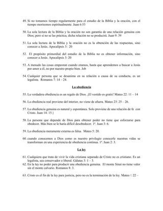 49. Si no tomamos tiempo regularmente para el estudio de la Biblia y la oración, con el
tiempo moriremos espiritualmente. Juan 6:53
50. La sola lectura de la Biblia y la oración no son garantía de una relación genuina con
Dios; pero si no se las práctica, dicha relación no se producirá. Juan 9: 39
51. La sola lectura de la Biblia y la oración no es la obtención de las respuestas, sino
conocer a Jesús. Apocalipsis 3: 20
52. El propósito primordial del estudio de la Biblia no es obtener información, sino
conocer a Jesús. Apocalipsis 3: 20
53. A menudo las cosas empeoran cuando oramos, hasta que aprendemos a buscar a Jesús
por amor a él, no por nuestro propio bien. Job
54. Cualquier persona que se desanima en su relación a causa de su conducta, es un
legalista. Romanos 7: 14 – 24.
La obediencia
55. La verdadera obediencia es un regalo de Dios. ¡El vestido es gratis! Mateo 22: 11 – 14
56. La obediencia real proviene del interior, no viene de afuera. Mateo 23: 25 – 26.
57. La obediencia genuina es natural y espontánea. Solo proviene de una relación de fe con
Cristo. Juan 14: 15.}
58. La persona que depende de Dios para obtener poder no tiene que esforzarse para
obedecer. Más bien se le haría difícil desobedecer. 1ª. Juan 3: 6.
59. La obediencia meramente externa es falsa. Mateo 5: 20.
60. cuando conocemos a Dios como es nuestro privilegio conocerle nuestras vidas se
transforman en una experiencia de obediencia continua. 1ª. Juan 2: 3.
La ley
61. Cualquiera que trata de vivir la vida cristiana separado de Cristo no es cristiano. Es un
legalista, sea conservador o liberal. Gálatas 3: 1 – 3.
62. En la ley no poder para producir una obediencia genuina. El monte Sinaí no tiene valor
sin el monte calvario. Romanos 8: 3.
63. Cristo es el fin de la ley para justicia, pero no es la terminación de la ley. Mateo /: 22 –

 