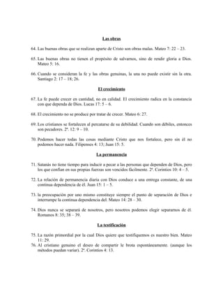 Las obras
64. Las buenas obras que se realizan aparte de Cristo son obras malas. Mateo 7: 22 – 23.
65. Las buenas obras no tienen el propósito de salvarnos, sino de rendir gloria a Dios.
Mateo 5: 16.
66. Cuando se consideran la fe y las obras genuinas, la una no puede existir sin la otra.
Santiago 2: 17 – 18; 26.
El crecimiento
67. La fe puede crecer en cantidad, no en calidad. El crecimiento radica en la constancia
con que dependa de Dios. Lucas 17: 5 – 6.
68. El crecimiento no se produce por tratar de crecer. Mateo 6: 27.
69. Los cristianos se fortalecen al percatarse de su debilidad. Cuando son débiles, entonces
son pecadores. 2ª. 12: 9 – 10.
70. Podemos hacer todas las cosas mediante Cristo que nos fortalece, pero sin él no
podemos hacer nada. Filipenses 4: 13; Juan 15: 5.
La permanencia
71. Satanás no tiene tiempo para inducir a pecar a las personas que dependen de Dios, pero
los que confían en sus propias fuerzas son vencidos fácilmente. 2ª. Corintios 10: 4 – 5.
72. La relación de permanencia diaria con Dios conduce a una entrega constante, de una
continua dependencia de él. Juan 15: 1 – 5.
73. la preocupación por uno mismo constituye siempre el punto de separación de Dios e
interrumpe la continua dependencia del. Mateo 14: 28 – 30.
74. Dios nunca se separará de nosotros, pero nosotros podemos elegir separarnos de él.
Romanos 8: 35; 38 – 39.
La testificación
75. La razón primordial por la cual Dios quiere que testifiquemos es nuestro bien. Mateo
11: 29.
76. Al cristiano genuino el deseo de compartir le brota espontáneamente. (aunque los
métodos puedan variar). 2ª. Corintios 4: 13.

 