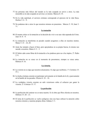 77. las personas más felices del mundo es la más ocupada en servir a otros. La más
miserable es la más ocupada en servirse a si mismo. Marcos 8: 35.
78. En la vida espiritual, el servicio cristiano corresponde al ejercicio de la vida física.
Hechos 3: 6 – 9.
79. No podemos dar a otros lo que nosotros mismos no poseemos. Marcos 5: 19; Juan 3:
11.
La tentación
80. El asunto critico es la tentación es la decisión de vivir o no una vida separada de Cristo.
Juan 16: 8 – 9.
81. La tentación se transforma en pecado cuando acogemos a ellas en nuestras mentes.
Mateo 5: 21 – 22, 28.
82. Jesús fue tentado a hacer el bien, pero apoyándose en su propia fuerza, lo mismo nos
sucede a nosotros. Mateo 4: 2 – 3.
83. El Señor sabe como librar de la tentación a los piadosos pero no a los impíos. 2ª. Pedro
2: 9.
84. La tentación no se vence en el momento de presentarse, siempre se vence antes.
Hebreos 4: 16.
La victoria.
85. La victoria no es algo que nosotros alcanzamos. Es algo que recibimos. 1ª. Corintios 15:
57.}
86. La lucha cristiana consiste en participar activamente en la batalla de la fe y pasivamente
en la batalle de los pecados. Efesios 6: 10 – 18.
87. La verdadera victoria consiste en salir victoriosos sobre el esfuerzo por ganar la
victoria. 2ª. Crónicas 15: 17.
La perfección
88. La perfección del carácter no es tarea nuestra. Es la obra que Dios efectúa en nosotros.
Hebreos 13: 20 – 21.
89. El tema de la perfección se vuelve peligroso sino nos hace enfocar la atención sobre
nosotros mismos y nuestras propias obras. Gálatas 3: 3.

 
