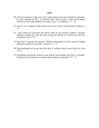 Jesús
90. Jesús era semejante a Adán antes de la caída, porque poseía una naturaleza sin pecados:
no nació separado de Dios. en fortaleza física, fuerza mental y valor moral (espina
dorsal), era como Adán después de la caída. Lucas 1: 35; hebreos 2: 17 – 18.
91. Jesús no tuvo ninguna ventaja sobre nosotros para vencer las tentaciones. Hebreos 4:
15.
92. Jesús venció las tentaciones del mismo modo en que nosotros podemos vencerlas:
mediante el poder que viene de arriba, en lugar de hacerlo con la fuerza que proviene
del interior. Juan 14: 10.
93. Para Jesús, el pecado era repulsivo. Mientras dependamos de Dos, nosotros también
hallaremos repulsivo los pecados. Hebreos 1: 8 – 9.
94. Nunca podremos ser lo que Jesús fue, pero si podemos hacer lo que Jesús hizo. Juan
14: 12.
95. El problema del pecado consiste en una relación interrumpida entre Dios y el hombre.
El propósito de la salvación es restaurar dicha relación. Apocalipsis 19: 7 – 9.

 