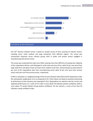 95TH BUSINESS OUTLOOK SURVEY
Confederation of Indian Industry
COVERAGE & METHODOLOGY
CII’s 95th
Business Outlook Survey is based on sample survey of firms covering all industry sectors,
including micro, small, medium and large enterprises from different regions. The survey also
enumerated responses across industry groups both in public and private sectors engaged in
manufacturing and services sector.
The survey was conducted from April-June 2016, covering more than 200 firms of varying sizes. Majority
of the respondents (44 per cent) belonged to small-scale and micro firms, while 42 per cent were from
large-scale firms and about 14 per cent were from medium-scale firms. Sectoral break up shows that 62
per cent of the respondents were from manufacturing sector while 32 per cent were from services
sector and 6 per cent from primary sector, respectively.
CII-BCI is calculated as a weighted average of the Current Situation Index (CSI) and the Expectation Index
(EI), with greater weight given to EI as compared to CSI. These indices are based on questions pertaining
to performance of the economy and respondent’s firm. Respondents are asked to rate the current and
expected performance on a scale of 0 to 100. A score above 50 indicates positive confidence while a
score above 75 would indicate strong positive confidence. On the contrary, a score of less than 50
indicates a weak confidence index.
35
25
24
13
3
Low domestic demand
Fragile global economic recovery
Lack of political consensus on economic
reforms
High borrowing cost
Upward risk to food inflation
10
 