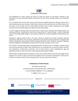 95TH BUSINESS OUTLOOK SURVEY
Confederation of Indian Industry
Reach us via our Membership Helpline: 00-91-11-435046244/ 00-91-99104 46244
CII Helpline Toll free No: 1800-103-1244
The Confederation of Indian Industry (CII) works to create and sustain an environment conducive to the
development of India, partnering industry, Government, and civil society, through advisory and consultative
processes.
CII is a non-government, not-for-profit, industry-led and industry-managed organization, playing a proactive role in
India's development process. Founded in 1905, India's premier business association has over 7200 members, from
the private as well as public sectors, including SMEs and MNCs, and an indirect membership of over 100,000
enterprises from around 242 national and regional sectoral industry bodies.
CII charts change by working closely with Government on policy issues, interfacing with thought leaders, and
enhancing efficiency, competitiveness and business opportunities for industry through a range of specialized
services and strategic global linkages. It also provides a platform for consensus-building and networking on key
issues.
Extending its agenda beyond business, CII assists industry to identify and execute corporate citizenship
programmes. Partnerships with civil society organizations carry forward corporate initiatives for integrated and
inclusive development across diverse domains including affirmative action, healthcare, education, livelihood,
diversity management, skill development, empowerment of women, and water, to name a few.
The CII theme of ‘Accelerating Growth, Creating Employment’ for 2014-15 aims to strengthen a growth process
that meets the aspirations of today’s India. During the year, CII will specially focus on economic growth, education,
skill development, manufacturing, investments, ease of doing business, export competitiveness, legal and
regulatory architecture, labour law reforms and entrepreneurship as growth enablers.
With 64 offices, including 9 Centres of Excellence, in India, and 7 overseas offices in Australia, China, Egypt, France,
Singapore, UK, and USA, as well as institutional partnerships with 312 counterpart organizations in 106 countries,
CII serves as a reference point for Indian industry and the international business community.
Confederation of Indian Industry
The Mantosh Sondhi Centre
23, Institutional Area, Lodi Road, New Delhi – 110 003 (India)
T: 91 11 45771000 / 24629994-7 • F: 91 11 24626149
E: info@cii.in • W: www.cii.in
Follow us on :
facebook.com/followcii twitter.com/followcii www.mycii.in
11
0
 
