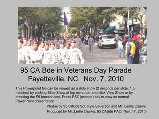 95 CA Bde in Veterans Day Parade
    Fayetteville, NC Nov. 7, 2010
This Powerpoint file can be viewed as a slide show (2 seconds per slide, 1.5
minutes) by clicking Slide Show at top menu bar and click View Show or by
pressing the F5 function key. Press ESC (escape) key to view as normal
PowerPoint presentation.
                    Photos by 95 CABde Sgt. Kyle Severson and Mr. Leslie Ozawa
                    Produced by Mr. Leslie Ozawa, 95 CABde PAO, Nov. 17, 2010
 