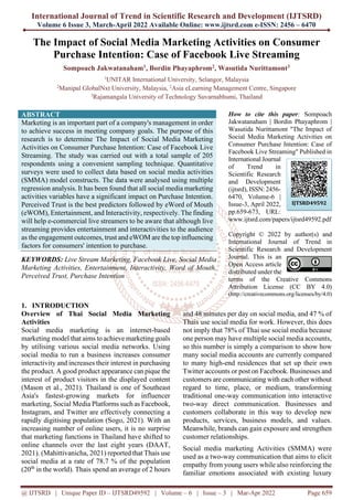 International Journal of Trend in Scientific Research and Development (IJTSRD)
Volume 6 Issue 3, March-April 2022 Available Online: www.ijtsrd.com e-ISSN: 2456 – 6470
@ IJTSRD | Unique Paper ID – IJTSRD49592 | Volume – 6 | Issue – 3 | Mar-Apr 2022 Page 659
The Impact of Social Media Marketing Activities on Consumer
Purchase Intention: Case of Facebook Live Streaming
Sompoach Jakwatanaham1, Bordin Phayaphrom2, Wasutida Nurittamont3
1
UNITAR International University, Selangor, Malaysia
2
Manipal GlobalNxt University, Malaysia, 2
Asia eLearning Management Centre, Singapore
3
Rajamangala University of Technology Suvarnabhumi, Thailand
ABSTRACT
Marketing is an important part of a company's management in order
to achieve success in meeting company goals. The purpose of this
research is to determine The Impact of Social Media Marketing
Activities on Consumer Purchase Intention: Case of Facebook Live
Streaming. The study was carried out with a total sample of 205
respondents using a convenient sampling technique. Quantitative
surveys were used to collect data based on social media activities
(SMMA) model constructs. The data were analysed using multiple
regression analysis. It has been found that all social media marketing
activities variables have a significant impact on Purchase Intention.
Perceived Trust is the best predictors followed by eWord of Mouth
(eWOM), Entertainment, and Interactivity, respectively. The finding
will help e-commercial live streamers to be aware that although live
streaming provides entertainment and interactivities to the audience
as the engagement outcomes, trust and eWOM are the top influencing
factors for consumers' intention to purchase.
KEYWORDS: Live Stream Marketing, Facebook Live, Social Media
Marketing Activities, Entertainment, Interactivity, Word of Mouth,
Perceived Trust, Purchase Intention
How to cite this paper: Sompoach
Jakwatanaham | Bordin Phayaphrom |
Wasutida Nurittamont "The Impact of
Social Media Marketing Activities on
Consumer Purchase Intention: Case of
Facebook Live Streaming" Published in
International Journal
of Trend in
Scientific Research
and Development
(ijtsrd), ISSN: 2456-
6470, Volume-6 |
Issue-3, April 2022,
pp.659-673, URL:
www.ijtsrd.com/papers/ijtsrd49592.pdf
Copyright © 2022 by author(s) and
International Journal of Trend in
Scientific Research and Development
Journal. This is an
Open Access article
distributed under the
terms of the Creative Commons
Attribution License (CC BY 4.0)
(http://creativecommons.org/licenses/by/4.0)
1. INTRODUCTION
Overview of Thai Social Media Marketing
Activities
Social media marketing is an internet-based
marketing model that aims to achieve marketing goals
by utilising various social media networks. Using
social media to run a business increases consumer
interactivity and increases their interest in purchasing
the product. A good product appearance can pique the
interest of product visitors in the displayed content
(Mason et al., 2021). Thailand is one of Southeast
Asia's fastest-growing markets for influencer
marketing, Social Media Platforms such as Facebook,
Instagram, and Twitter are effectively connecting a
rapidly digitising population (Sogo, 2021). With an
increasing number of online users, it is no surprise
that marketing functions in Thailand have shifted to
online channels over the last eight years (DAAT,
2021). (Mahittivanicha, 2021) reported that Thais use
social media at a rate of 78.7 % of the population
(20th
in the world). Thais spend an average of 2 hours
and 48 minutes per day on social media, and 47 % of
Thais use social media for work. However, this does
not imply that 78% of Thai use social media because
one person may have multiple social media accounts,
so this number is simply a comparison to show how
many social media accounts are currently compared
to many high-end residences that set up their own
Twitter accounts or post on Facebook. Businesses and
customers are communicating with each other without
regard to time, place, or medium, transforming
traditional one-way communication into interactive
two-way direct communication. Businesses and
customers collaborate in this way to develop new
products, services, business models, and values.
Meanwhile, brands can gain exposure and strengthen
customer relationships.
Social media marketing Activities (SMMA) were
used as a two-way communication that aims to elicit
empathy from young users while also reinforcing the
familiar emotions associated with existing luxury
IJTSRD49592
 