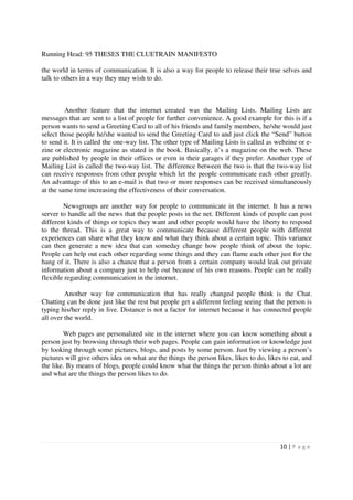 Running Head: 95 THESES THE CLUETRAIN MANIFESTO

the world in terms of communication. It is also a way for people to release their true selves and
talk to others in a way they may wish to do.



         Another feature that the internet created was the Mailing Lists. Mailing Lists are
messages that are sent to a list of people for further convenience. A good example for this is if a
person wants to send a Greeting Card to all of his friends and family members, he/she would just
select those people he/she wanted to send the Greeting Card to and just click the “Send” button
to send it. It is called the one-way list. The other type of Mailing Lists is called as webzine or e-
zine or electronic magazine as stated in the book. Basically, it’s a magazine on the web. These
are published by people in their offices or even in their garages if they prefer. Another type of
Mailing List is called the two-way list. The difference between the two is that the two-way list
can receive responses from other people which let the people communicate each other greatly.
An advantage of this to an e-mail is that two or more responses can be received simultaneously
at the same time increasing the effectiveness of their conversation.

        Newsgroups are another way for people to communicate in the internet. It has a news
server to handle all the news that the people posts in the net. Different kinds of people can post
different kinds of things or topics they want and other people would have the liberty to respond
to the thread. This is a great way to communicate because different people with different
experiences can share what they know and what they think about a certain topic. This variance
can then generate a new idea that can someday change how people think of about the topic.
People can help out each other regarding some things and they can flame each other just for the
hang of it. There is also a chance that a person from a certain company would leak out private
information about a company just to help out because of his own reasons. People can be really
flexible regarding communication in the internet.

         Another way for communication that has really changed people think is the Chat.
Chatting can be done just like the rest but people get a different feeling seeing that the person is
typing his/her reply in live. Distance is not a factor for internet because it has connected people
all over the world.

        Web pages are personalized site in the internet where you can know something about a
person just by browsing through their web pages. People can gain information or knowledge just
by looking through some pictures, blogs, and posts by some person. Just by viewing a person’s
pictures will give others idea on what are the things the person likes, likes to do, likes to eat, and
the like. By means of blogs, people could know what the things the person thinks about a lot are
and what are the things the person likes to do.




                                                                                          10 | P a g e
 
