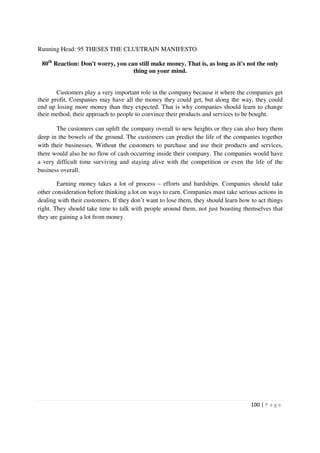 Running Head: 95 THESES THE CLUETRAIN MANIFESTO

 80th Reaction: Don't worry, you can still make money. That is, as long as it's not the only
                                   thing on your mind.


        Customers play a very important role in the company because it where the companies get
their profit. Companies may have all the money they could get, but along the way, they could
end up losing more money than they expected. That is why companies should learn to change
their method, their approach to people to convince their products and services to be bought.

       The customers can uplift the company overall to new heights or they can also bury them
deep in the bowels of the ground. The customers can predict the life of the companies together
with their businesses. Without the customers to purchase and use their products and services,
there would also be no flow of cash occurring inside their company. The companies would have
a very difficult time surviving and staying alive with the competition or even the life of the
business overall.

        Earning money takes a lot of process – efforts and hardships. Companies should take
other consideration before thinking a lot on ways to earn. Companies must take serious actions in
dealing with their customers. If they don’t want to lose them, they should learn how to act things
right. They should take time to talk with people around them, not just boasting themselves that
they are gaining a lot from money.




                                                                                     100 | P a g e
 