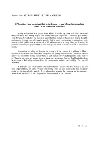 Running Head: 95 THESES THE CLUETRAIN MANIFESTO



    81th Reaction: Have you noticed that, in itself, money is kind of one-dimensional and
                          boring? What else can we talk about?


        Money is the reason why people work. Money is needed by every individual; you could
do a lot of thing with money. If you have money nothing is impossible. You can let your money
work for you. Nevertheless we must also remember that money is the cause of all evil thoughts
and actions. Money can still deceive people. Sadly, more people, even organizations think
money as their god because you cannot live life without money. In every thing you do money is
present; wherever you go you need to have money; you can’t do what you want to do without
money.

        Companies are being too focused on money as if they cannot live without it. Money
becomes a one-dimensional entity that companies are getting attention with. Companies should
remove the notion that money is everything. In fact, money isn’t everything in this world we live
in. There is more that we should learn to focus on – something that we should prioritize first
before money. Talk about relationships, the commitment, and the responsibility. They are all
important.

        As the bible says “Man cannot live on bread alone” this is very true. Money is not the
most important thing on earth; you can earn money if you are hard working but you can never
easily get the trust of other people. Good relationship between the company and the customer
will lead for the success of the company and the satisfaction of the customer.




                                                                                    101 | P a g e
 