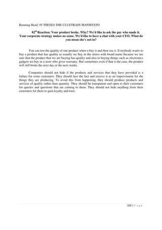Running Head: 95 THESES THE CLUETRAIN MANIFESTO

        82th Reaction: Your product broke. Why? We'd like to ask the guy who made it.
Your corporate strategy makes no sense. We'd like to have a chat with your CEO. What do
                                you mean she's not in?


         You can test the quality of one product when u buy it and then use it. Everybody wants to
buy a product that has quality so usually we buy in the stores with brand name because we are
sure that the product that we are buying has quality and also in buying things such as electronics
gadgets we buy in a store who gives warranty. But sometimes even if that is the case, the product
will still broke the next day or the next weeks.

        Companies should not hide if the products and services that they have provided is a
failure for some customers. They should face the fact and receive it as an improvement for the
things they are producing. To avoid this from happening, they should produce products and
services of quality rather than quantity. They should be transparent and open to their customers
for queries and questions that are coming to them. They should not hide anything from their
customers for them to gain loyalty and trust.




                                                                                     102 | P a g e
 