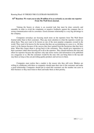 Running Head: 95 THESES THE CLUETRAIN MANIFESTO

 83th Reaction: We want you to take 50 million of us as seriously as you take one reporter
                            From The Wall Street Journal.


       Valuing the buyers or clients is an essential task that must be done correctly and
smoothly in order to avoid the complaints or negative feedbacks against the company due to
wrong communication with its customers. Good customer relationship is a very big advantage to
the company.

        Companies nowadays are focusing much more on the reporters from The Wall Street
Journal rather than to their customers. They pay more attention to what the reporters would say
about them. They just want to be known as one of the most popular companies existed in the
world. They want to be known for the income that they are accumulating in a year or so. All they
want is to be famous because of the success they have gained from the businesses that they have
done. What they forgot about is giving back to the customers. They should give importance to
their customers rather than focusing all in all to the reporters. They should minimize the time and
effort for reporters because the reporters only take down stories and information to be published
on a magazine or so. But the customers would be the ones who can bring them to the top and
stay there as long as they are providing quality products and services to them.


        Companies must realize that a market is the reason why they still exist. Markets are
willing to collaborate with them so companies should open their ears to the customers and make
a good relationship. Companies should put in mind that customers are the number one actor in
their business so they must listen to them and make them as their priority.




                                                                                      103 | P a g e
 