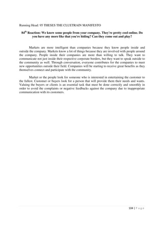 Running Head: 95 THESES THE CLUETRAIN MANIFESTO

 84th Reaction: We know some people from your company. They're pretty cool online. Do
         you have any more like that you're hiding? Can they come out and play?


       Markets are more intelligent than companies because they know people inside and
outside the company. Markets know a lot of things because they are involved with people around
the company. People inside their companies are more than willing to talk. They want to
communicate not just inside their respective corporate borders, but they want to speak outside to
the community as well. Through conversation, everyone contributes for the companies to meet
new opportunities outside their field. Companies will be starting to receive great benefits as they
themselves connect and participate with the community.

        Market or the people look for someone who is interested in entertaining the customer to
the fullest. Customer or buyers look for a person that will provide them their needs and wants.
Valuing the buyers or clients is an essential task that must be done correctly and smoothly in
order to avoid the complaints or negative feedbacks against the company due to inappropriate
communication with its customers.




                                                                                      104 | P a g e
 