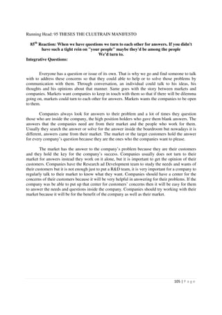 Running Head: 95 THESES THE CLUETRAIN MANIFESTO

  85th Reaction: When we have questions we turn to each other for answers. If you didn't
        have such a tight rein on "your people" maybe they'd be among the people
                                      We’d turn to.
Integrative Questions:


       Everyone has a question or issue of its own. That is why we go and find someone to talk
with to address these concerns so that they could able to help or to solve those problems by
communication with them. Through conversation, an individual could talk to his ideas, his
thoughts and his opinions about that manner. Same goes with the story between markets and
companies. Markets want companies to keep in touch with them so that if there will be dilemma
going on, markets could turn to each other for answers. Markets wants the companies to be open
to them.

        Companies always look for answers to their problem and a lot of times they question
those who are inside the company, the high position holders who gave them blank answers. The
answers that the companies need are from their market and the people who work for them.
Usually they search the answer or solve for the answer inside the boardroom but nowadays it is
different, answers came from their market. The market or the target customers hold the answer
for every company’s question because they are the ones who the companies want to please.

        The market has the answer to the company’s problem because they are their customers
and they hold the key for the company’s success. Companies usually does not turn to their
market for answers instead they work on it alone, but it is important to get the opinion of their
customers. Companies have the Research ad Development team to study the needs and wants of
their customers but it is not enough just to put a R&D team, it is very important for a company to
regularly talk to their market to know what they want. Companies should have a center for the
concerns of their customers because it will be very helpful in answering for their problems. If the
company was be able to put up that center for customers’ concerns then it will be easy for them
to answer the needs and questions inside the company. Companies should try working with their
market because it will be for the benefit of the company as well as their market.




                                                                                      105 | P a g e
 