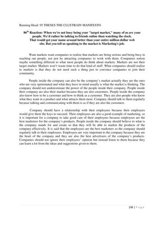 Running Head: 95 THESES THE CLUETRAIN MANIFESTO

   86th Reaction: When we're not busy being your "target market," many of us are your
         people. We'd rather be talking to friends online than watching the clock.
        That would get your name around better than your entire million dollar web
               site. But you tell us speaking to the market is Marketing's job.


        Want markets want companies to realize that markets are being serious and being busy in
reaching out people, not just by attracting companies to work with them. Companies notion
maybe something different to what most people do think about markets. Markets are not their
target market. Markets won’t waste time to do that kind of stuff. What companies should realize
to markets is that they do not need such a thing just to convince companies to join their
community.

        People inside the company can also be the company’s market actually they are the ones
who are very opinionated and what they have in mind usually is what the market is thinking. The
company should not underestimate the power of the people inside their company. People inside
their company are also their market because they are also customers. People inside the company
also know how to be a customer and how to think as a customer. They are also people who know
what they want in a product and what attracts them most. Company should talk to them regularly
because talking and communicating with them is as if they are also the customers.

         Company should have a relationship with their employees because their employees
would give them the keys to succeed. Their employees are also a good example of marketing, so
it is important for a company to take good care of their employees because employees are the
best marketers for the company’s products. People inside the company should believe to what is
the company stands for and create so that they will be able to market the products of the
company effectively. It is said that the employees are the best marketers so the company should
regularly talk to their employees. Employees are very important to the company because they are
the heart of the company and they are also the best advertisers of the company’s products.
Companies should not ignore their employees’ opinion but instead listen to them because they
can learn a lot from the ideas and suggestions given to them.




                                                                                  106 | P a g e
 
