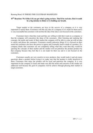 Running Head: 95 THESES THE CLUETRAIN MANIFESTO

87th Reaction: We'd like it if you got what's going on here. That'd be real nice. But it would
                   be a big mistake to think we're holding our breath.


        Target market or the customers are keys to the success of a company so it is very
important to satisfy them. Customers will bite any idea of a company if it is made for them and it
is very reasonable but customers will not bite the idea if the idea is not focused on the customers.

        Customers know what they want and they are willing to talk their wants to a company so
that the company will concretize the ideas of the customers. After listening and studying the
concepts, the needs and wants of their market the company will be able to come up with an idea
to satisfy and please the customers. Customers usually patronize things if it is focused on their
needs but customers also have the power to ignore and eventually lead to death of a product. If a
company thinks that customers are not completely telling what they want then they would be
ignoring the concepts of their market and the market will not patronize the product produce by
that company because they feel that it is not made for their use and it is not focused on the
customers.

        Customers usually are very sensitive to new products; they would study it and ask many
questions about a product before trying it to make sure that the product is really beneficial to
them. Customers who enjoy the product will be loyal and patronize the company. It is very
important for the company to listen and make sure that the needs and concerns of the market are
addressed well because the goal of companies will be achieve through pleasing their market or
target customers.




                                                                                       107 | P a g e
 