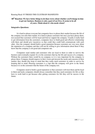 Running Head: 95 THESES THE CLUETRAIN MANIFESTO

88th Reaction: We have better things to do than worry about whether you'll change in time
         to get our business. Business is only a part of our lives. It seems to be all
                        of yours. Think about it: who needs whom?

Integrative Questions:


        It is hard to please everyone but companies have to please their market because the life of
the company rest unto their market. It is hard to please customers but once you have please them,
rest assured that customers will be loyal and forever support the company. Usually it really hard
to get information from the customers, companies have to build good and effective relationship
with them and should give incentives so that could they could both communicate with each
other. Also the company should build a good reputation because customers are very nosy about
the reputation of a company and they will not be willing to give information about them if they
know that the company is not good and competent one.

        Companies need market and customers who are loyal to them in order to survive the
business and eventually expand. It is in the customers that lay the life and success of a company.
Without the customers there would be no company so it is very important for the company to
please them. Company should engrave in their vision and mission the needs and concerns of their
market; they should also keep in mind that they really need customers in order to survive by
keeping that in mind. Pleasing customers is a sign that the company will grow in the future
because it is in the customers that the future of the company rest.

        Companies need to build a good reputation so that customers will trust them and be loyal
to them and lastly companies should always remember that they need customers for life so they
have to work hard to get because after getting customers for life they will be success in the
future.




                                                                                      108 | P a g e
 