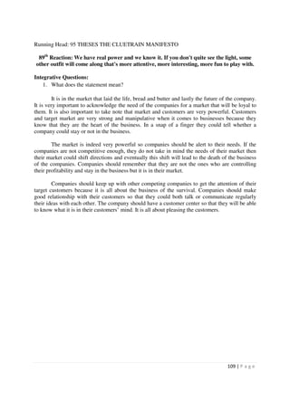 Running Head: 95 THESES THE CLUETRAIN MANIFESTO

 89th Reaction: We have real power and we know it. If you don't quite see the light, some
other outfit will come along that's more attentive, more interesting, more fun to play with.

Integrative Questions:
    1. What does the statement mean?

         It is in the market that laid the life, bread and butter and lastly the future of the company.
It is very important to acknowledge the need of the companies for a market that will be loyal to
them. It is also important to take note that market and customers are very powerful. Customers
and target market are very strong and manipulative when it comes to businesses because they
know that they are the heart of the business. In a snap of a finger they could tell whether a
company could stay or not in the business.

        The market is indeed very powerful so companies should be alert to their needs. If the
companies are not competitive enough, they do not take in mind the needs of their market then
their market could shift directions and eventually this shift will lead to the death of the business
of the companies. Companies should remember that they are not the ones who are controlling
their profitability and stay in the business but it is in their market.

        Companies should keep up with other competing companies to get the attention of their
target customers because it is all about the business of the survival. Companies should make
good relationship with their customers so that they could both talk or communicate regularly
their ideas with each other. The company should have a customer center so that they will be able
to know what it is in their customers’ mind. It is all about pleasing the customers.




                                                                                         109 | P a g e
 