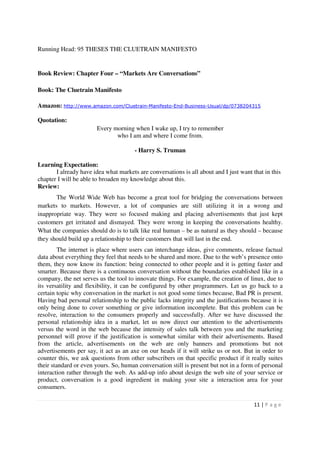 Running Head: 95 THESES THE CLUETRAIN MANIFESTO


Book Review: Chapter Four – “Markets Are Conversations”

Book: The Cluetrain Manifesto

Amazon: http://www.amazon.com/Cluetrain-Manifesto-End-Business-Usual/dp/0738204315

Quotation:
                        Every morning when I wake up, I try to remember
                               who I am and where I come from.

                                       - Harry S. Truman

Learning Expectation:
       I already have idea what markets are conversations is all about and I just want that in this
chapter I will be able to broaden my knowledge about this.
Review:
       The World Wide Web has become a great tool for bridging the conversations between
markets to markets. However, a lot of companies are still utilizing it in a wrong and
inappropriate way. They were so focused making and placing advertisements that just kept
customers get irritated and dismayed. They were wrong in keeping the conversations healthy.
What the companies should do is to talk like real human – be as natural as they should – because
they should build up a relationship to their customers that will last in the end.
         The internet is place where users can interchange ideas, give comments, release factual
data about everything they feel that needs to be shared and more. Due to the web’s presence onto
them, they now know its function: being connected to other people and it is getting faster and
smarter. Because there is a continuous conversation without the boundaries established like in a
company, the net serves us the tool to innovate things. For example, the creation of linux, due to
its versatility and flexibility, it can be configured by other programmers. Let us go back to a
certain topic why conversation in the market is not good some times because, Bad PR is present.
Having bad personal relationship to the public lacks integrity and the justifications because it is
only being done to cover something or give information incomplete. But this problem can be
resolve, interaction to the consumers properly and successfully. After we have discussed the
personal relationship idea in a market, let us now direct our attention to the advertisements
versus the word in the web because the intensity of sales talk between you and the marketing
personnel will prove if the justification is somewhat similar with their advertisements. Based
from the article, advertisements on the web are only banners and promotions but not
advertisements per say, it act as an axe on our heads if it will strike us or not. But in order to
counter this, we ask questions from other subscribers on that specific product if it really suites
their standard or even yours. So, human conversation still is present but not in a form of personal
interaction rather through the web. As add-up info about design the web site of your service or
product, conversation is a good ingredient in making your site a interaction area for your
consumers.

                                                                                        11 | P a g e
 