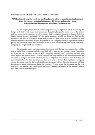 Running Head: 95 THESES THE CLUETRAIN MANIFESTO

 90th Reaction: Even at its worst, our newfound conversation is more interesting than most
          trade shows, more entertaining than any TV sitcom, and certainly more
                 true-to-life than the corporate web sites we've been seeing.


        It’s not easy to please markets so the companies need to triple their effort in knowing the
things, trick that would please their customers. Target market can be easily swayed by rumors
and bad news, so the company needs to protect their reputation. Customers always shift their
buying power to other companies if the recent company would not listen to their needs.
Customers are said to be hard to please and they do not just easily believe commercials and
websites but they are easily swayed by rumors so the company needs to triple their effort to
please the customer. What the customers want is real conversations with other customers,
company and people inside the company.

        Target market wants real conversation because through the real conversation they will be
able to know if the company really is doing their job or they are just putting a mask. Customers
or target market can easily converse with competing company and competing company can
either spread bad rumor about a certain company or they could use the information from the
customer to compete or launch another product. Companies need to make sure that they are
delivering the best for their customer and they also have to protect their reputation. Company
should also make sure that the people inside their company will not backstab them and will talk
to customers about good things about the company. People inside the company are the best
advertisers but because they could spread bad rumors about the company so the company should
take good care of their employees.




                                                                                      110 | P a g e
 