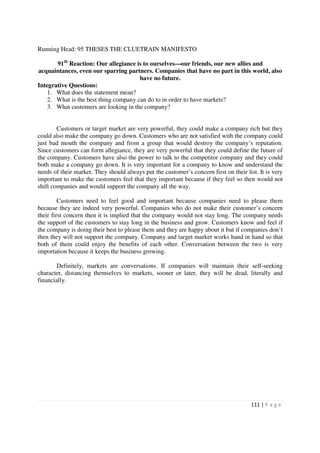 Running Head: 95 THESES THE CLUETRAIN MANIFESTO

       91th Reaction: Our allegiance is to ourselves—our friends, our new allies and
acquaintances, even our sparring partners. Companies that have no part in this world, also
                                       have no future.
Integrative Questions:
    1. What does the statement mean?
    2. What is the best thing company can do to in order to have markets?
    3. What customers are looking in the company?


        Customers or target market are very powerful, they could make a company rich but they
could also make the company go down. Customers who are not satisfied with the company could
just bad mouth the company and from a group that would destroy the company’s reputation.
Since customers can form allegiance, they are very powerful that they could define the future of
the company. Customers have also the power to talk to the competitor company and they could
both make a company go down. It is very important for a company to know and understand the
needs of their market. They should always put the customer’s concern first on their list. It is very
important to make the customers feel that they important because if they feel so then would not
shift companies and would support the company all the way.

         Customers need to feel good and important because companies need to please them
because they are indeed very powerful. Companies who do not make their customer’s concern
their first concern then it is implied that the company would not stay long. The company needs
the support of the customers to stay long in the business and grow. Customers know and feel if
the company is doing their best to please them and they are happy about it but if companies don’t
then they will not support the company. Company and target market works hand in hand so that
both of them could enjoy the benefits of each other. Conversation between the two is very
importation because it keeps the business growing.

        Definitely, markets are conversations. If companies will maintain their self-seeking
character, distancing themselves to markets, sooner or later, they will be dead, literally and
financially.




                                                                                       111 | P a g e
 