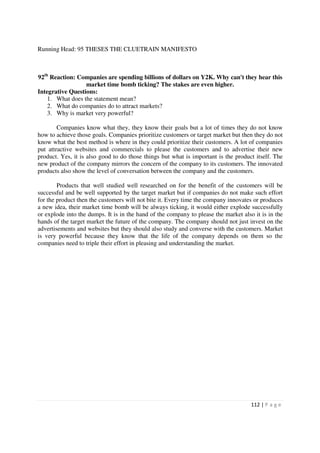 Running Head: 95 THESES THE CLUETRAIN MANIFESTO



92th Reaction: Companies are spending billions of dollars on Y2K. Why can't they hear this
                  market time bomb ticking? The stakes are even higher.
Integrative Questions:
    1. What does the statement mean?
    2. What do companies do to attract markets?
    3. Why is market very powerful?

        Companies know what they, they know their goals but a lot of times they do not know
how to achieve those goals. Companies prioritize customers or target market but then they do not
know what the best method is where in they could prioritize their customers. A lot of companies
put attractive websites and commercials to please the customers and to advertise their new
product. Yes, it is also good to do those things but what is important is the product itself. The
new product of the company mirrors the concern of the company to its customers. The innovated
products also show the level of conversation between the company and the customers.

        Products that well studied well researched on for the benefit of the customers will be
successful and be well supported by the target market but if companies do not make such effort
for the product then the customers will not bite it. Every time the company innovates or produces
a new idea, their market time bomb will be always ticking, it would either explode successfully
or explode into the dumps. It is in the hand of the company to please the market also it is in the
hands of the target market the future of the company. The company should not just invest on the
advertisements and websites but they should also study and converse with the customers. Market
is very powerful because they know that the life of the company depends on them so the
companies need to triple their effort in pleasing and understanding the market.




                                                                                     112 | P a g e
 