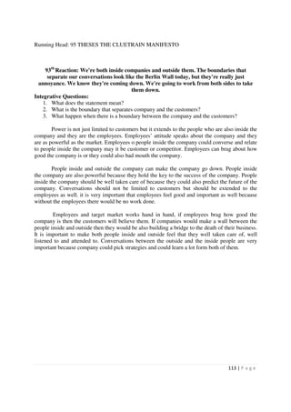 Running Head: 95 THESES THE CLUETRAIN MANIFESTO



     93th Reaction: We're both inside companies and outside them. The boundaries that
      separate our conversations look like the Berlin Wall today, but they're really just
  annoyance. We know they're coming down. We're going to work from both sides to take
                                         them down.
Integrative Questions:
    1. What does the statement mean?
    2. What is the boundary that separates company and the customers?
    3. What happen when there is a boundary between the company and the customers?

        Power is not just limited to customers but it extends to the people who are also inside the
company and they are the employees. Employees’ attitude speaks about the company and they
are as powerful as the market. Employees o people inside the company could converse and relate
to people inside the company may it be customer or competitor. Employees can brag about how
good the company is or they could also bad mouth the company.

        People inside and outside the company can make the company go down. People inside
the company are also powerful because they hold the key to the success of the company. People
inside the company should be well taken care of because they could also predict the future of the
company. Conversations should not be limited to customers but should be extended to the
employees as well. it is very important that employees feel good and important as well because
without the employees there would be no work done.

        Employees and target market works hand in hand, if employees brag how good the
company is then the customers will believe them. If companies would make a wall between the
people inside and outside then they would be also building a bridge to the death of their business.
It is important to make both people inside and outside feel that they well taken care of, well
listened to and attended to. Conversations between the outside and the inside people are very
important because company could pick strategies and could learn a lot form both of them.




                                                                                      113 | P a g e
 
