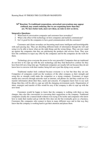 Running Head: 95 THESES THE CLUETRAIN MANIFESTO



     94th Reaction: To traditional corporations, networked conversations may appear
          confused, may sound confusing. But we are organizing faster than they
           are. We have better tools, more new ideas, no rules to slow us down.

Integrative Questions:
    1. What kind of conversation companies and customers have nowadays?
    2. What is the effect of the technology on how companies and markets communicate?
    3. Isn’t it good for the companies to have good communication with the customers?

        Customers and clients nowadays are becoming much more intelligent and knowledgeable
with each passing day. They are absorbing different kinds of information through the web and
using it to be able to know what are the right things and the wrong things. They can now stand
up against the companies that they are purchasing the products and services from. They now
have the confidence to reject any offer by the companies and let the companies do the work for
them.

       Technology gives everyone the power to be very powerful. Companies that are traditional
do not how to be cope up with the new technology and they find themselves confuse for they
have been left out a long time ago. Traditional companies are usually left out because they do not
know how to converse with their market, being left out is just like dying every second.

        Traditional market feels confused because everyone is so fast but then they are not.
Competitor of companies could use the weakness of the other company as their strength and
using this as strength could make the competitor as a strong company. Customers or target
market also converse through networks such as internet, cell phones etc and they could use it to
transfer information about their likes, needs and concerns. If companies know how to use such
things then they will be able to cope up with the changing environment easily. Organization of
ideas, strategies and transfer of files would be easy if the company is able to cope up with the
new trend.

       Customers would be happy to know that the company is walking with them as time
changes, they also like convenience in convening their suggestions to the company. Traditional
companies usually die a natural death without even trying to be techie and companies who know
how to study their market and go with the flow does not die but eventually grow as a business.
Customers like companies who connect to them in many different ways and in that way they
knew that the company is working hard to get their attention and please them.




                                                                                     114 | P a g e
 