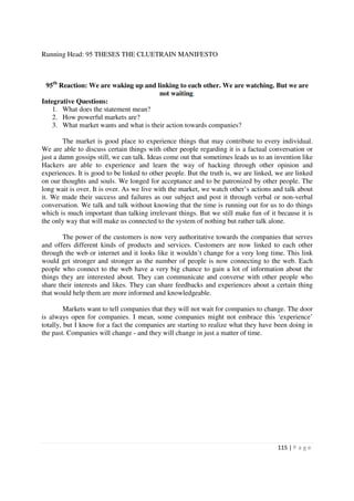 Running Head: 95 THESES THE CLUETRAIN MANIFESTO



 95th Reaction: We are waking up and linking to each other. We are watching. But we are
                                        not waiting.
Integrative Questions:
    1. What does the statement mean?
    2. How powerful markets are?
    3. What market wants and what is their action towards companies?

        The market is good place to experience things that may contribute to every individual.
We are able to discuss certain things with other people regarding it is a factual conversation or
just a damn gossips still, we can talk. Ideas come out that sometimes leads us to an invention like
Hackers are able to experience and learn the way of hacking through other opinion and
experiences. It is good to be linked to other people. But the truth is, we are linked, we are linked
on our thoughts and souls. We longed for acceptance and to be patronized by other people. The
long wait is over. It is over. As we live with the market, we watch other’s actions and talk about
it. We made their success and failures as our subject and post it through verbal or non-verbal
conversation. We talk and talk without knowing that the time is running out for us to do things
which is much important than talking irrelevant things. But we still make fun of it because it is
the only way that will make us connected to the system of nothing but rather talk alone.

        The power of the customers is now very authoritative towards the companies that serves
and offers different kinds of products and services. Customers are now linked to each other
through the web or internet and it looks like it wouldn’t change for a very long time. This link
would get stronger and stronger as the number of people is now connecting to the web. Each
people who connect to the web have a very big chance to gain a lot of information about the
things they are interested about. They can communicate and converse with other people who
share their interests and likes. They can share feedbacks and experiences about a certain thing
that would help them are more informed and knowledgeable.

         Markets want to tell companies that they will not wait for companies to change. The door
is always open for companies. I mean, some companies might not embrace this ‘experience’
totally, but I know for a fact the companies are starting to realize what they have been doing in
the past. Companies will change - and they will change in just a matter of time.




                                                                                       115 | P a g e
 