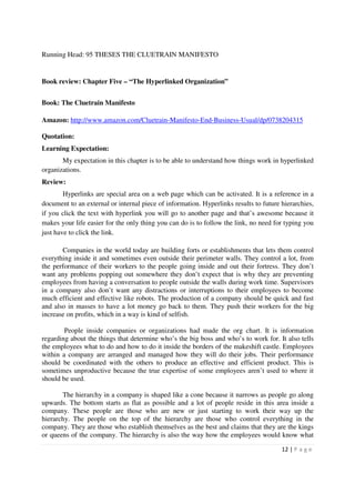 Running Head: 95 THESES THE CLUETRAIN MANIFESTO


Book review: Chapter Five – “The Hyperlinked Organization”


Book: The Cluetrain Manifesto

Amazon: http://www.amazon.com/Cluetrain-Manifesto-End-Business-Usual/dp/0738204315

Quotation:
Learning Expectation:
       My expectation in this chapter is to be able to understand how things work in hyperlinked
organizations.
Review:
        Hyperlinks are special area on a web page which can be activated. It is a reference in a
document to an external or internal piece of information. Hyperlinks results to future hierarchies,
if you click the text with hyperlink you will go to another page and that’s awesome because it
makes your life easier for the only thing you can do is to follow the link, no need for typing you
just have to click the link.

       Companies in the world today are building forts or establishments that lets them control
everything inside it and sometimes even outside their perimeter walls. They control a lot, from
the performance of their workers to the people going inside and out their fortress. They don’t
want any problems popping out somewhere they don’t expect that is why they are preventing
employees from having a conversation to people outside the walls during work time. Supervisors
in a company also don’t want any distractions or interruptions to their employees to become
much efficient and effective like robots. The production of a company should be quick and fast
and also in masses to have a lot money go back to them. They push their workers for the big
increase on profits, which in a way is kind of selfish.

        People inside companies or organizations had made the org chart. It is information
regarding about the things that determine who’s the big boss and who’s to work for. It also tells
the employees what to do and how to do it inside the borders of the makeshift castle. Employees
within a company are arranged and managed how they will do their jobs. Their performance
should be coordinated with the others to produce an effective and efficient product. This is
sometimes unproductive because the true expertise of some employees aren’t used to where it
should be used.

       The hierarchy in a company is shaped like a cone because it narrows as people go along
upwards. The bottom starts as flat as possible and a lot of people reside in this area inside a
company. These people are those who are new or just starting to work their way up the
hierarchy. The people on the top of the hierarchy are those who control everything in the
company. They are those who establish themselves as the best and claims that they are the kings
or queens of the company. The hierarchy is also the way how the employees would know what

                                                                                       12 | P a g e
 