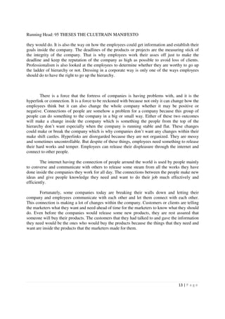 Running Head: 95 THESES THE CLUETRAIN MANIFESTO

they would do. It is also the way on how the employees could get information and establish their
goals inside the company. The deadlines of the products or projects are the measuring stick of
the integrity of the company. That is why employees work their asses off just to make the
deadline and keep the reputation of the company as high as possible to avoid loss of clients.
Professionalism is also looked at the employees to determine whether they are worthy to go up
the ladder of hierarchy or not. Dressing in a corporate way is only one of the ways employees
should do to have the right to go up the hierarchy.



        There is a force that the fortress of companies is having problems with, and it is the
hyperlink or connection. It is a force to be reckoned with because not only it can change how the
employees think but it can also change the whole company whether it may be positive or
negative. Connections of people are somehow a problem for a company because this group of
people can do something to the company in a big or small way. Either of these two outcomes
will make a change inside the company which is something the people from the top of the
hierarchy don’t want especially when the company is running stable and flat. These changes
could make or break the company which is why companies don’t want any changes within their
make shift castles. Hyperlinks are disregarded because they are not organized. They are messy
and sometimes uncontrollable. But despite of these things, employees need something to release
their hard works and temper. Employees can release their displeasure through the internet and
connect to other people.

        The internet having the connection of people around the world is used by people mainly
to converse and communicate with others to release some steam from all the works they have
done inside the companies they work for all day. The connections between the people make new
ideas and give people knowledge they need and want to do their job much effectively and
efficiently.

       Fortunately, some companies today are breaking their walls down and letting their
company and employees communicate with each other and let them connect with each other.
This connection is making a lot of changes within the company. Customers or clients are telling
the marketers what they want and need ahead of time for the marketers to know what they should
do. Even before the companies would release some new products, they are rest assured that
someone will buy their products. The customers that they had talked to and gave the information
they need would be the ones who would buy the products because the things that they need and
want are inside the products that the marketers made for them.




                                                                                     13 | P a g e
 
