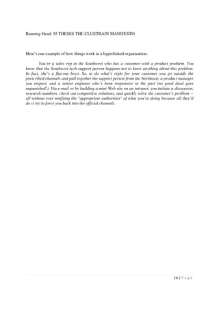 Running Head: 95 THESES THE CLUETRAIN MANIFESTO



Here’s one example of how things work in a hyperlinked organization:

        You’re a sales rep in the Southwest who has a customer with a product problem. You
know that the Southwest tech-support person happens not to know anything about this problem.
In fact, she’s a flat-out bozo. So, to do what’s right for your customer you go outside the
prescribed channels and pull together the support person from the Northeast, a product manager
you respect, and a senior engineer who’s been responsive in the past (no good deed goes
unpunished!). Via e-mail or by building a mini-Web site on an intranet, you initiate a discussion,
research numbers, check out competitive solutions, and quickly solve the customer’s problem --
all without ever notifying the "appropriate authorities" of what you’re doing because all they’ll
do is try to force you back into the official channels.




                                                                                      14 | P a g e
 