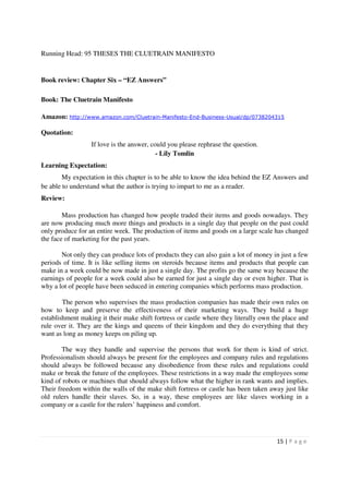 Running Head: 95 THESES THE CLUETRAIN MANIFESTO


Book review: Chapter Six – “EZ Answers”

Book: The Cluetrain Manifesto

Amazon: http://www.amazon.com/Cluetrain-Manifesto-End-Business-Usual/dp/0738204315

Quotation:
                  If love is the answer, could you please rephrase the question.
                                           - Lily Tomlin
Learning Expectation:
        My expectation in this chapter is to be able to know the idea behind the EZ Answers and
be able to understand what the author is trying to impart to me as a reader.
Review:

        Mass production has changed how people traded their items and goods nowadays. They
are now producing much more things and products in a single day that people on the past could
only produce for an entire week. The production of items and goods on a large scale has changed
the face of marketing for the past years.

       Not only they can produce lots of products they can also gain a lot of money in just a few
periods of time. It is like selling items on steroids because items and products that people can
make in a week could be now made in just a single day. The profits go the same way because the
earnings of people for a week could also be earned for just a single day or even higher. That is
why a lot of people have been seduced in entering companies which performs mass production.

        The person who supervises the mass production companies has made their own rules on
how to keep and preserve the effectiveness of their marketing ways. They build a huge
establishment making it their make shift fortress or castle where they literally own the place and
rule over it. They are the kings and queens of their kingdom and they do everything that they
want as long as money keeps on piling up.

        The way they handle and supervise the persons that work for them is kind of strict.
Professionalism should always be present for the employees and company rules and regulations
should always be followed because any disobedience from these rules and regulations could
make or break the future of the employees. These restrictions in a way made the employees some
kind of robots or machines that should always follow what the higher in rank wants and implies.
Their freedom within the walls of the make shift fortress or castle has been taken away just like
old rulers handle their slaves. So, in a way, these employees are like slaves working in a
company or a castle for the rulers’ happiness and comfort.




                                                                                      15 | P a g e
 