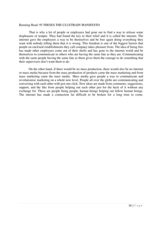 Running Head: 95 THESES THE CLUETRAIN MANIFESTO

        That is why a lot of people or employees had gone out to find a way to release some
displeasure or temper. They had found the key to their relief and it is called the internet. The
internet gave the employees a way to be themselves and be free again doing everything they
want with nobody telling them that it is wrong. This freedom is one of the biggest factors that
people on enclosed establishments they call company takes pleasure from. The idea of being free
has made other employees come out of their shells and has gone to the internet world and be
themselves to communicate to others who are having the same fate as they are. Communicating
with the same people having the same fate as them gives them the courage to do something that
their supervisors don’t want them to do.

        On the other hand, if there would be no mass production, there would also be no internet
or mass media because from the mass production of products came the mass marketing and from
mass marketing came the mass media. Mass media gave people a way to communicate and
revolutionize marketing on a whole new level. People all over the globe are communicating and
conversing with each other with just one click. New ideas are made from comments, suggestions,
support, and the like from people helping out each other just for the heck of it without any
exchange for. These are people being people, human beings helping out fellow human beings.
The internet has made a connection far difficult to be broken for a long time to come.




                                                                                    16 | P a g e
 